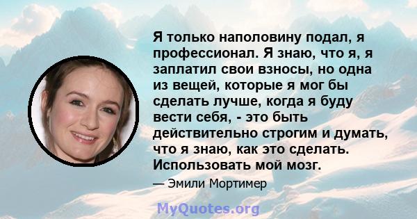 Я только наполовину подал, я профессионал. Я знаю, что я, я заплатил свои взносы, но одна из вещей, которые я мог бы сделать лучше, когда я буду вести себя, - это быть действительно строгим и думать, что я знаю, как это 