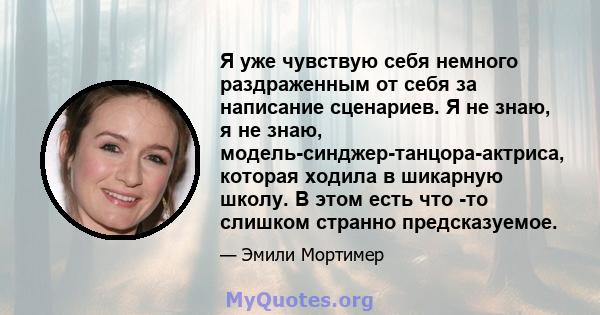 Я уже чувствую себя немного раздраженным от себя за написание сценариев. Я не знаю, я не знаю, модель-синджер-танцора-актриса, которая ходила в шикарную школу. В этом есть что -то слишком странно предсказуемое.