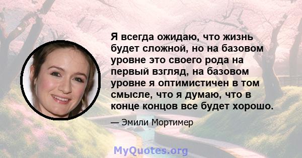 Я всегда ожидаю, что жизнь будет сложной, но на базовом уровне это своего рода на первый взгляд, на базовом уровне я оптимистичен в том смысле, что я думаю, что в конце концов все будет хорошо.