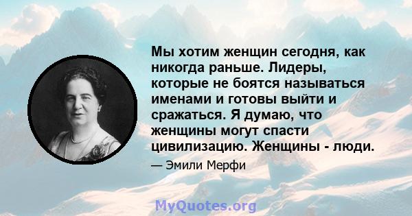 Мы хотим женщин сегодня, как никогда раньше. Лидеры, которые не боятся называться именами и готовы выйти и сражаться. Я думаю, что женщины могут спасти цивилизацию. Женщины - люди.