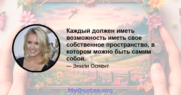 Каждый должен иметь возможность иметь свое собственное пространство, в котором можно быть самим собой.