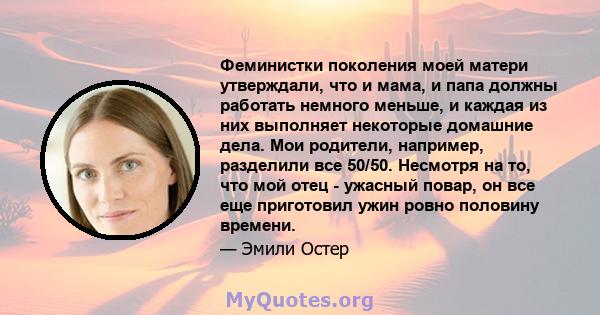 Феминистки поколения моей матери утверждали, что и мама, и папа должны работать немного меньше, и каждая из них выполняет некоторые домашние дела. Мои родители, например, разделили все 50/50. Несмотря на то, что мой