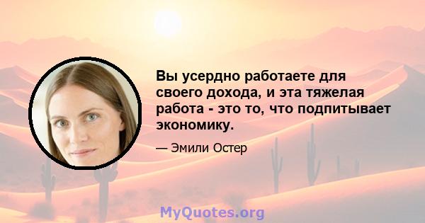 Вы усердно работаете для своего дохода, и эта тяжелая работа - это то, что подпитывает экономику.