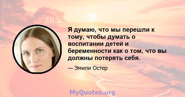 Я думаю, что мы перешли к тому, чтобы думать о воспитании детей и беременности как о том, что вы должны потерять себя.