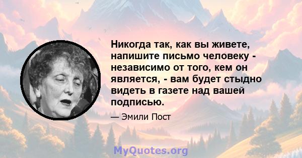 Никогда так, как вы живете, напишите письмо человеку - независимо от того, кем он является, - вам будет стыдно видеть в газете над вашей подписью.