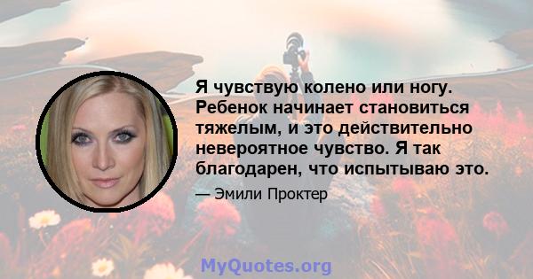 Я чувствую колено или ногу. Ребенок начинает становиться тяжелым, и это действительно невероятное чувство. Я так благодарен, что испытываю это.