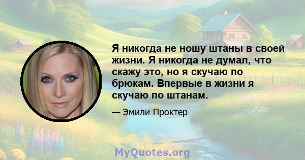 Я никогда не ношу штаны в своей жизни. Я никогда не думал, что скажу это, но я скучаю по брюкам. Впервые в жизни я скучаю по штанам.