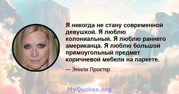 Я никогда не стану современной девушкой. Я люблю колониальный. Я люблю раннего американца. Я люблю большой прямоугольный предмет коричневой мебели на паркете.