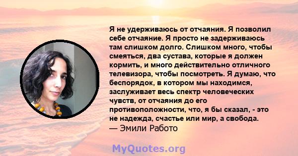 Я не удерживаюсь от отчаяния. Я позволил себе отчаяние. Я просто не задерживаюсь там слишком долго. Слишком много, чтобы смеяться, два сустава, которые я должен кормить, и много действительно отличного телевизора, чтобы 