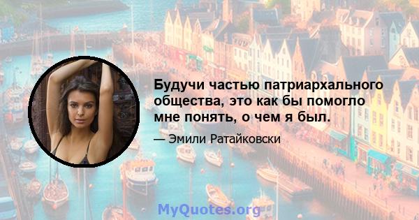 Будучи частью патриархального общества, это как бы помогло мне понять, о чем я был.