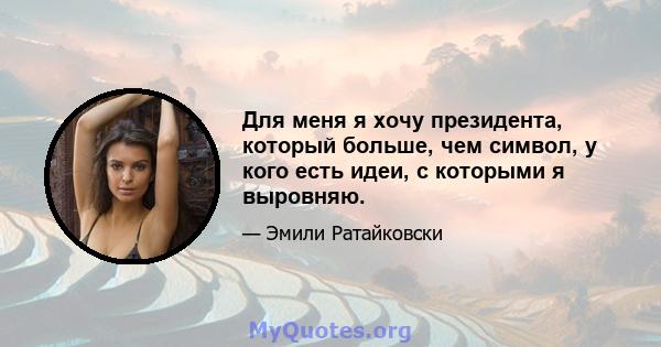 Для меня я хочу президента, который больше, чем символ, у кого есть идеи, с которыми я выровняю.