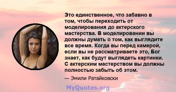 Это единственное, что забавно в том, чтобы переходить от моделирования до актерского мастерства. В моделировании вы должны думать о том, как выглядите все время. Когда вы перед камерой, если вы не рассматриваете это,