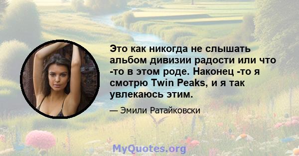 Это как никогда не слышать альбом дивизии радости или что -то в этом роде. Наконец -то я смотрю Twin Peaks, и я так увлекаюсь этим.