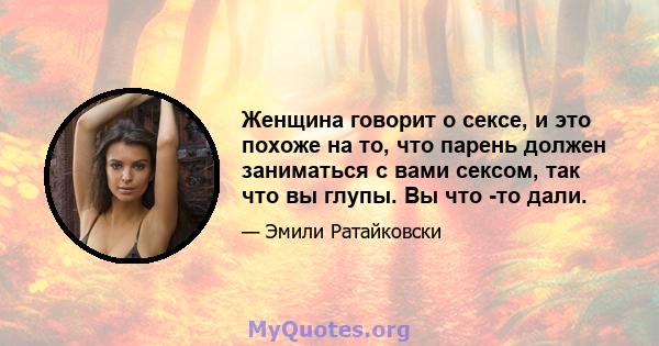 Женщина говорит о сексе, и это похоже на то, что парень должен заниматься с вами сексом, так что вы глупы. Вы что -то дали.