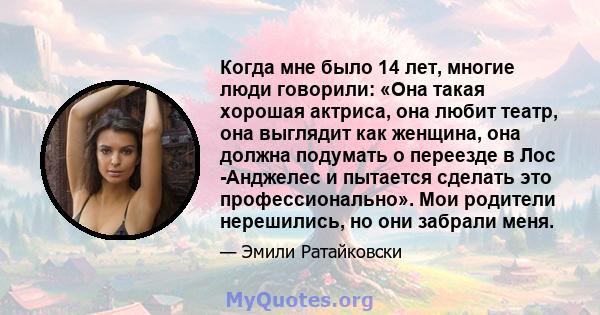 Когда мне было 14 лет, многие люди говорили: «Она такая хорошая актриса, она любит театр, она выглядит как женщина, она должна подумать о переезде в Лос -Анджелес и пытается сделать это профессионально». Мои родители