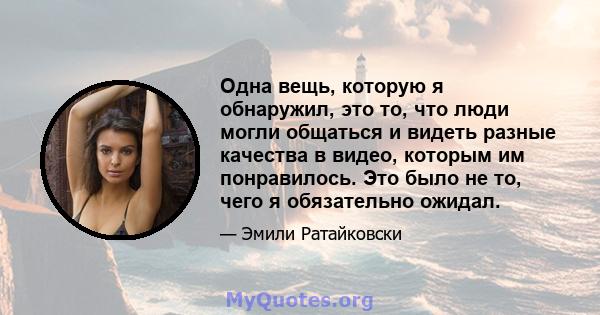 Одна вещь, которую я обнаружил, это то, что люди могли общаться и видеть разные качества в видео, которым им понравилось. Это было не то, чего я обязательно ожидал.