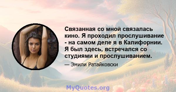 Связанная со мной связалась кино. Я проходил прослушивание - на самом деле я в Калифорнии. Я был здесь, встречался со студиями и прослушиванием.