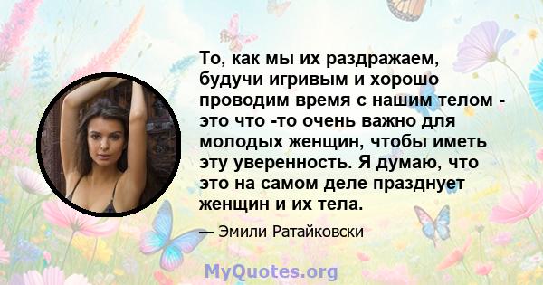 То, как мы их раздражаем, будучи игривым и хорошо проводим время с нашим телом - это что -то очень важно для молодых женщин, чтобы иметь эту уверенность. Я думаю, что это на самом деле празднует женщин и их тела.