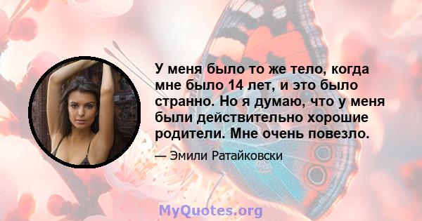 У меня было то же тело, когда мне было 14 лет, и это было странно. Но я думаю, что у меня были действительно хорошие родители. Мне очень повезло.