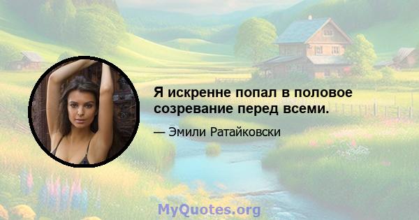 Я искренне попал в половое созревание перед всеми.