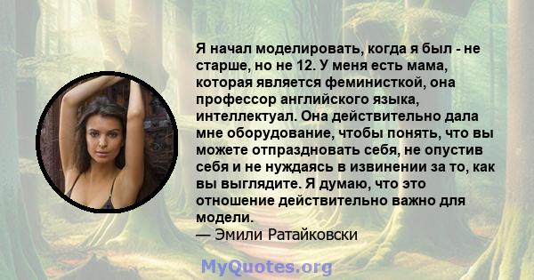 Я начал моделировать, когда я был - не старше, но не 12. У меня есть мама, которая является феминисткой, она профессор английского языка, интеллектуал. Она действительно дала мне оборудование, чтобы понять, что вы