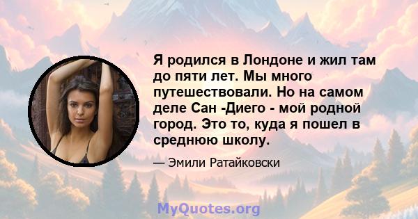 Я родился в Лондоне и жил там до пяти лет. Мы много путешествовали. Но на самом деле Сан -Диего - мой родной город. Это то, куда я пошел в среднюю школу.