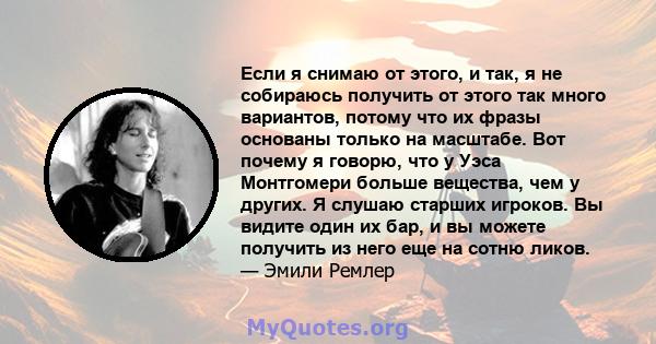 Если я снимаю от этого, и так, я не собираюсь получить от этого так много вариантов, потому что их фразы основаны только на масштабе. Вот почему я говорю, что у Уэса Монтгомери больше вещества, чем у других. Я слушаю