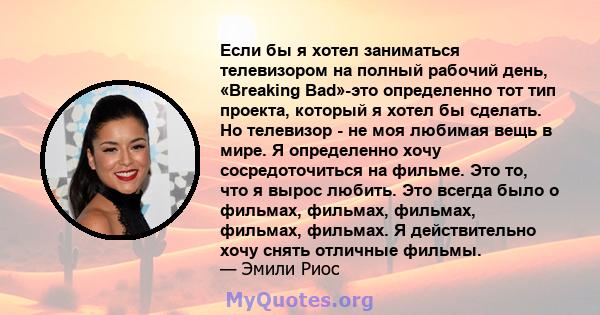 Если бы я хотел заниматься телевизором на полный рабочий день, «Breaking Bad»-это определенно тот тип проекта, который я хотел бы сделать. Но телевизор - не моя любимая вещь в мире. Я определенно хочу сосредоточиться на 