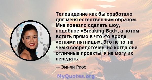 Телевидение как бы сработало для меня естественным образом. Мне повезло сделать шоу, подобное «Breaking Bad», а потом встать прямо в что -то вроде «огнями пятницы». Это не то, на чем я сосредоточен, но когда они