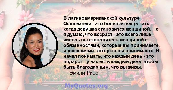 В латиноамериканской культуре Quinceanera - это большая вещь - это когда девушка становится женщиной. Но я думаю, что возраст - это всего лишь число - вы становитесь женщиной с обязанностями, которые вы принимаете, и