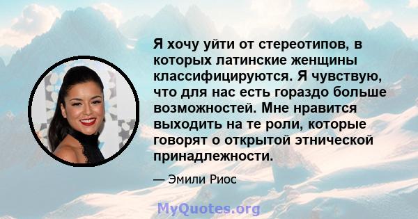 Я хочу уйти от стереотипов, в которых латинские женщины классифицируются. Я чувствую, что для нас есть гораздо больше возможностей. Мне нравится выходить на те роли, которые говорят о открытой этнической принадлежности.