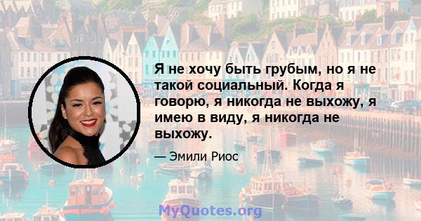 Я не хочу быть грубым, но я не такой социальный. Когда я говорю, я никогда не выхожу, я имею в виду, я никогда не выхожу.