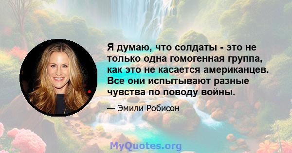 Я думаю, что солдаты - это не только одна гомогенная группа, как это не касается американцев. Все они испытывают разные чувства по поводу войны.