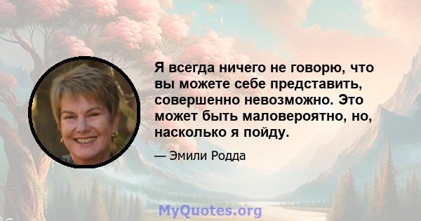 Я всегда ничего не говорю, что вы можете себе представить, совершенно невозможно. Это может быть маловероятно, но, насколько я пойду.