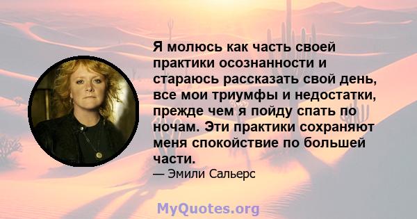 Я молюсь как часть своей практики осознанности и стараюсь рассказать свой день, все мои триумфы и недостатки, прежде чем я пойду спать по ночам. Эти практики сохраняют меня спокойствие по большей части.