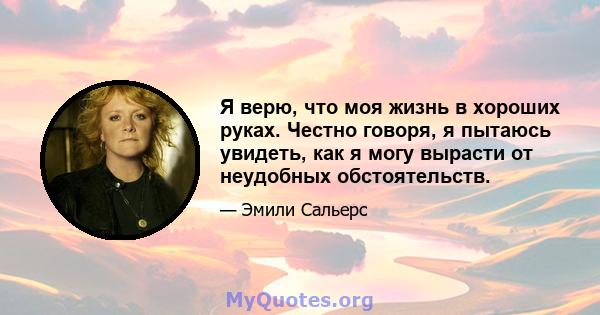 Я верю, что моя жизнь в хороших руках. Честно говоря, я пытаюсь увидеть, как я могу вырасти от неудобных обстоятельств.