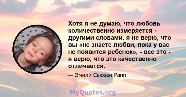 Хотя я не думаю, что любовь количественно измеряется - другими словами, я не верю, что вы «не знаете любви, пока у вас не появится ребенок», - все это - я верю, что это качественно отличается.