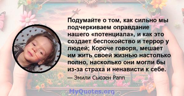 Подумайте о том, как сильно мы подчеркиваем оправдание нашего «потенциала», и как это создает беспокойство и террор у людей; Короче говоря, мешает им жить своей жизнью настолько полно, насколько они могли бы из-за