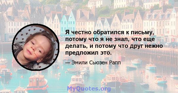 Я честно обратился к письму, потому что я не знал, что еще делать, и потому что друг нежно предложил это.