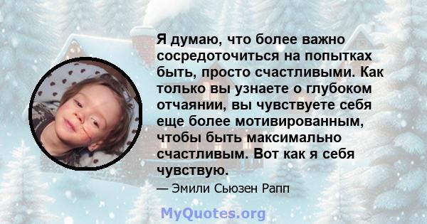 Я думаю, что более важно сосредоточиться на попытках быть, просто счастливыми. Как только вы узнаете о глубоком отчаянии, вы чувствуете себя еще более мотивированным, чтобы быть максимально счастливым. Вот как я себя