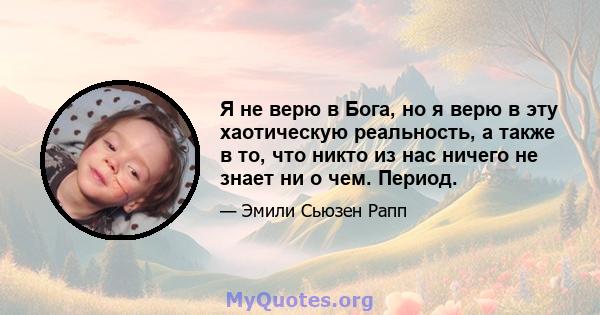 Я не верю в Бога, но я верю в эту хаотическую реальность, а также в то, что никто из нас ничего не знает ни о чем. Период.