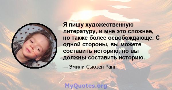 Я пишу художественную литературу, и мне это сложнее, но также более освобождающе. С одной стороны, вы можете составить историю, но вы должны составить историю.