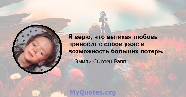 Я верю, что великая любовь приносит с собой ужас и возможность больших потерь.