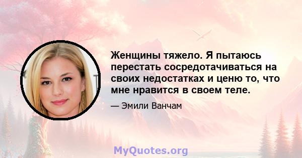 Женщины тяжело. Я пытаюсь перестать сосредотачиваться на своих недостатках и ценю то, что мне нравится в своем теле.