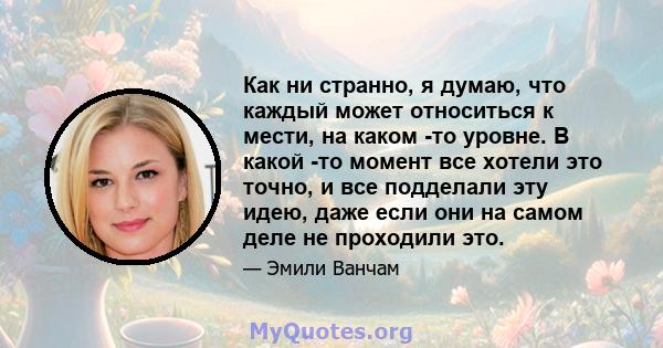 Как ни странно, я думаю, что каждый может относиться к мести, на каком -то уровне. В какой -то момент все хотели это точно, и все подделали эту идею, даже если они на самом деле не проходили это.