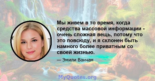 Мы живем в то время, когда средства массовой информации - очень сложная вещь, потому что это повсюду, и я склонен быть намного более приватным со своей жизнью.