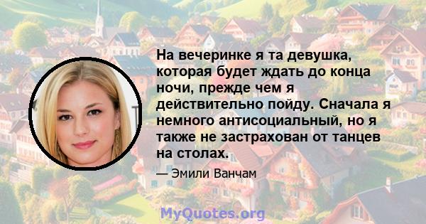 На вечеринке я та девушка, которая будет ждать до конца ночи, прежде чем я действительно пойду. Сначала я немного антисоциальный, но я также не застрахован от танцев на столах.