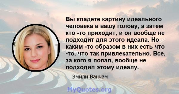 Вы кладете картину идеального человека в вашу голову, а затем кто -то приходит, и он вообще не подходит для этого идеала. Но каким -то образом в них есть что -то, что так привлекательно. Все, за кого я попал, вообще не