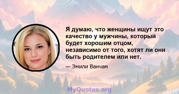 Я думаю, что женщины ищут это качество у мужчины, который будет хорошим отцом, независимо от того, хотят ли они быть родителем или нет.