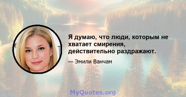 Я думаю, что люди, которым не хватает смирения, действительно раздражают.